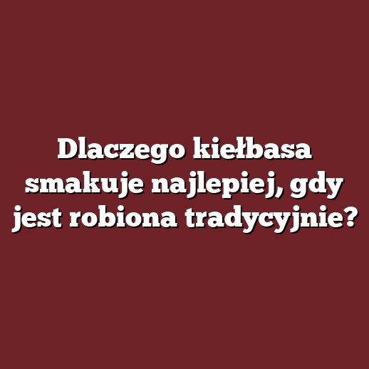 Dlaczego kiełbasa smakuje najlepiej, gdy jest robiona tradycyjnie?