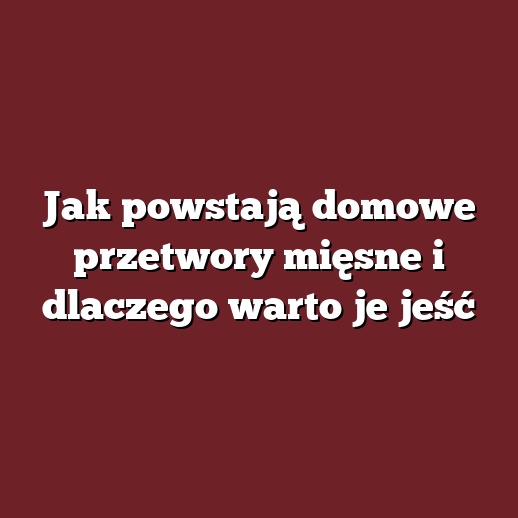 Jak powstają domowe przetwory mięsne i dlaczego warto je jeść