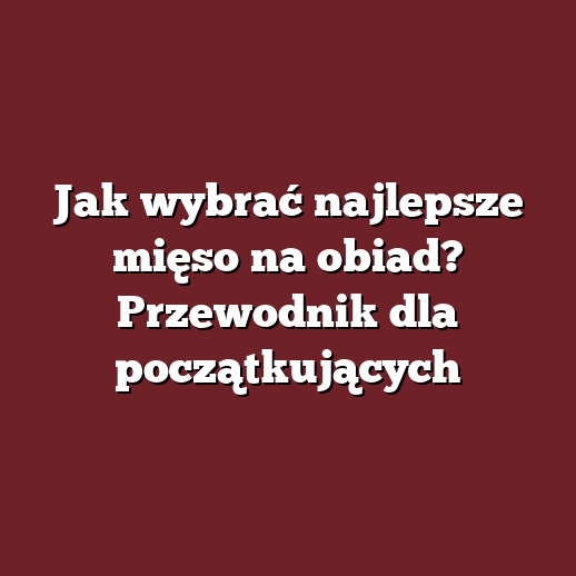 Jak wybrać najlepsze mięso na obiad? Przewodnik dla początkujących
