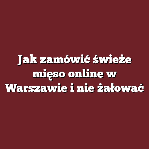 Jak zamówić świeże mięso online w Warszawie i nie żałować