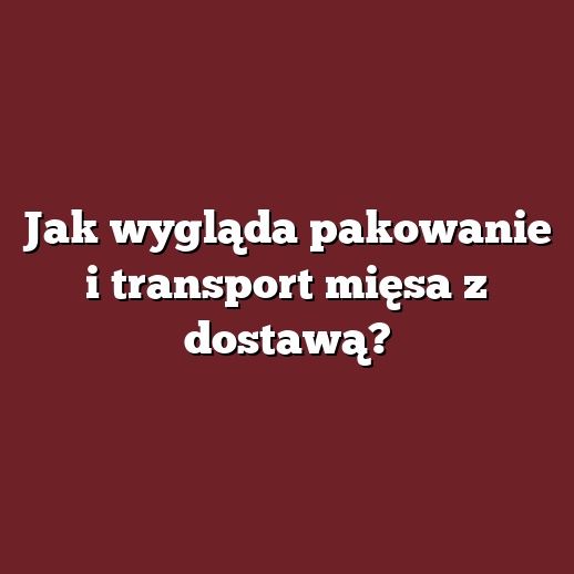 Jak wygląda pakowanie i transport mięsa z dostawą?