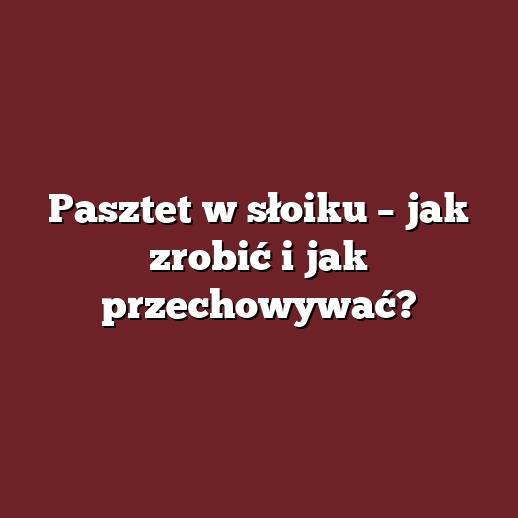 Pasztet w słoiku – jak zrobić i jak przechowywać?