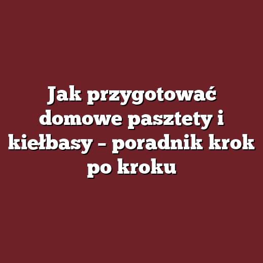 Jak przygotować domowe pasztety i kiełbasy – poradnik krok po kroku
