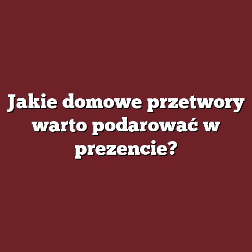 Jakie domowe przetwory warto podarować w prezencie?