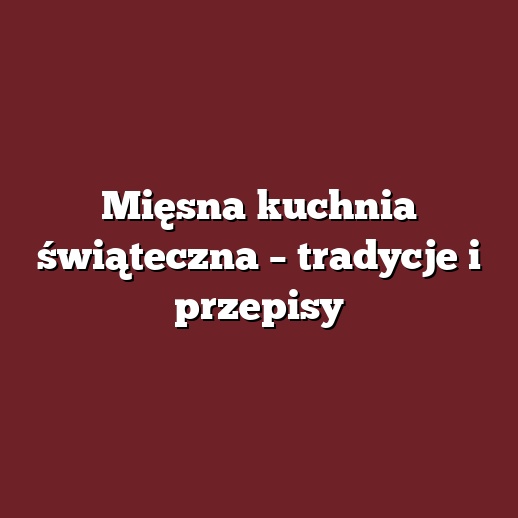 Mięsna kuchnia świąteczna – tradycje i przepisy