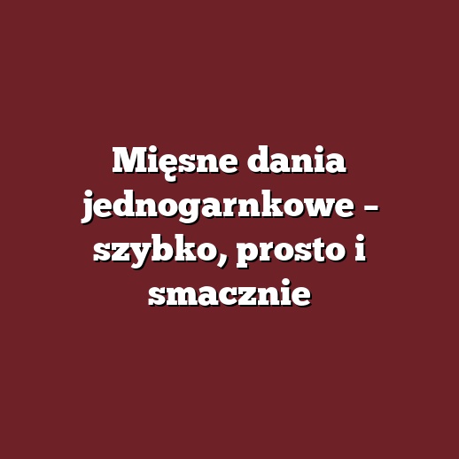 Mięsne dania jednogarnkowe – szybko, prosto i smacznie