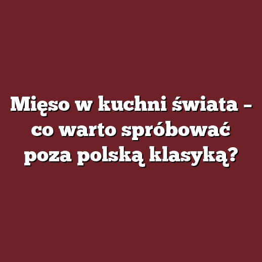 Mięso w kuchni świata – co warto spróbować poza polską klasyką?