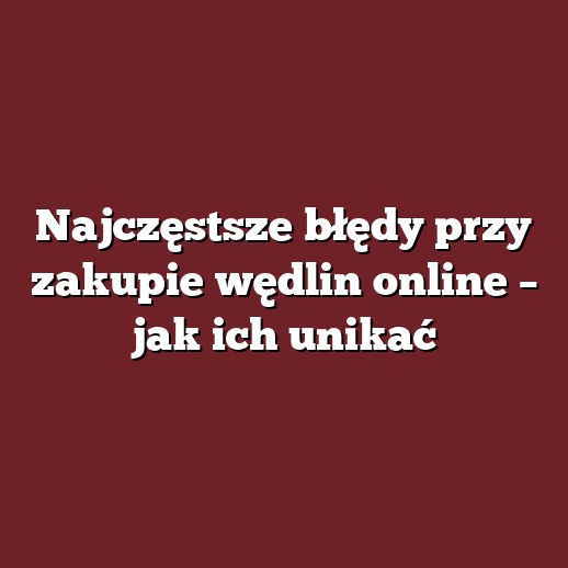 Najczęstsze błędy przy zakupie wędlin online – jak ich unikać