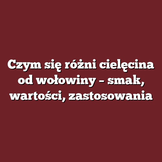 Czym się różni cielęcina od wołowiny – smak, wartości, zastosowania