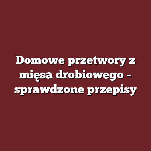 Domowe przetwory z mięsa drobiowego – sprawdzone przepisy