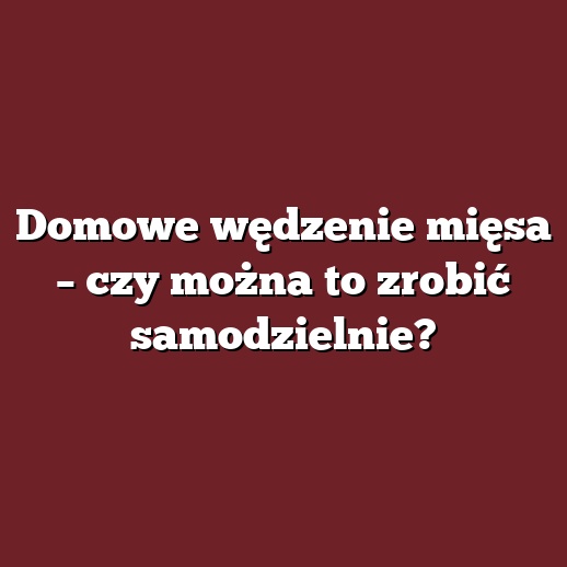 Domowe wędzenie mięsa – czy można to zrobić samodzielnie?