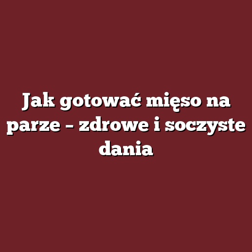 Jak gotować mięso na parze – zdrowe i soczyste dania