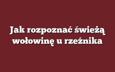 Jak rozpoznać świeżą wołowinę u rzeźnika