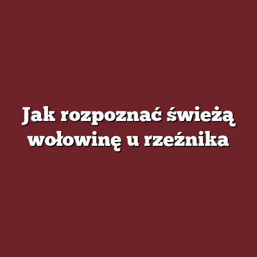 Jak rozpoznać świeżą wołowinę u rzeźnika