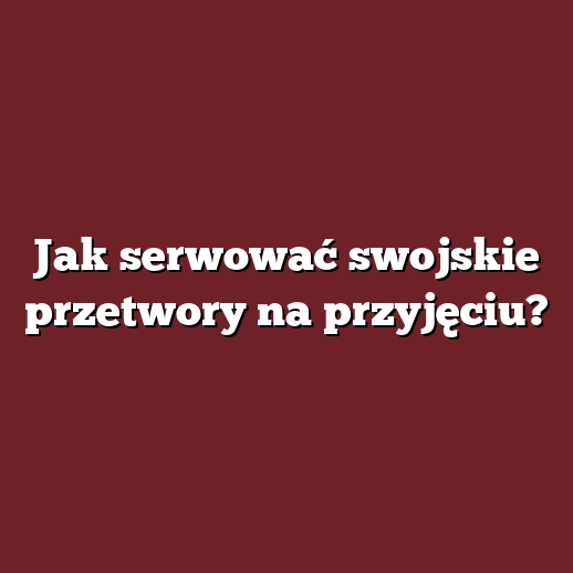 Jak serwować swojskie przetwory na przyjęciu?