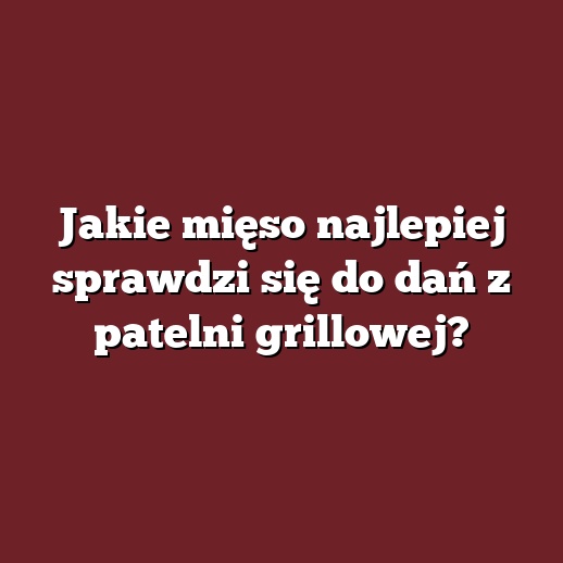 Jakie mięso najlepiej sprawdzi się do dań z patelni grillowej?