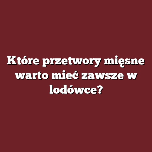 Które przetwory mięsne warto mieć zawsze w lodówce?