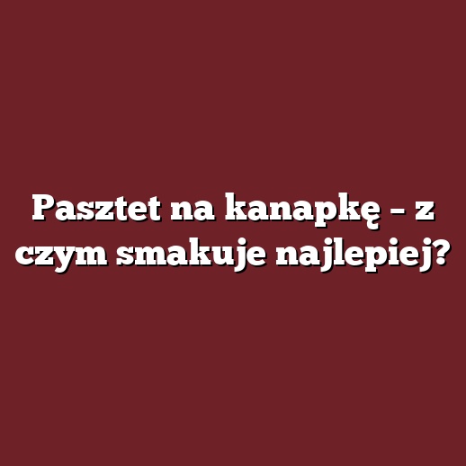 Pasztet na kanapkę – z czym smakuje najlepiej?