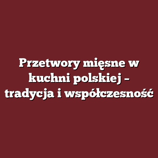 Przetwory mięsne w kuchni polskiej – tradycja i współczesność
