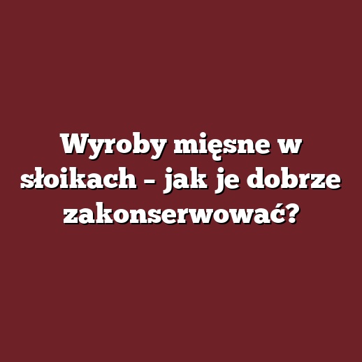Wyroby mięsne w słoikach – jak je dobrze zakonserwować?
