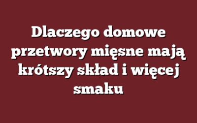 Dlaczego domowe przetwory mięsne mają krótszy skład i więcej smaku