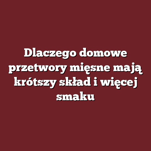 Dlaczego domowe przetwory mięsne mają krótszy skład i więcej smaku