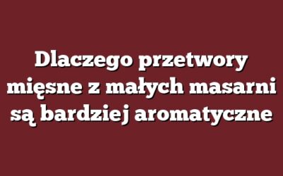 Dlaczego przetwory mięsne z małych masarni są bardziej aromatyczne