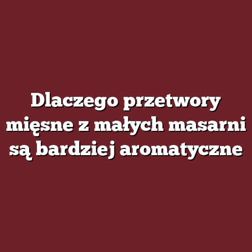 Dlaczego przetwory mięsne z małych masarni są bardziej aromatyczne