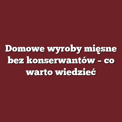Domowe wyroby mięsne bez konserwantów – co warto wiedzieć
