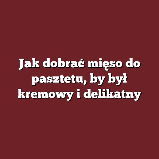 Jak dobrać mięso do pasztetu, by był kremowy i delikatny