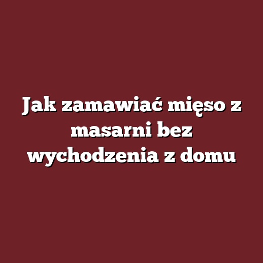 Jak zamawiać mięso z masarni bez wychodzenia z domu