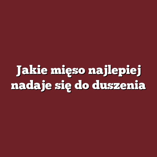 Jakie mięso najlepiej nadaje się do duszenia