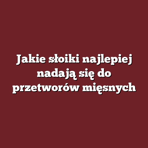 Jakie słoiki najlepiej nadają się do przetworów mięsnych