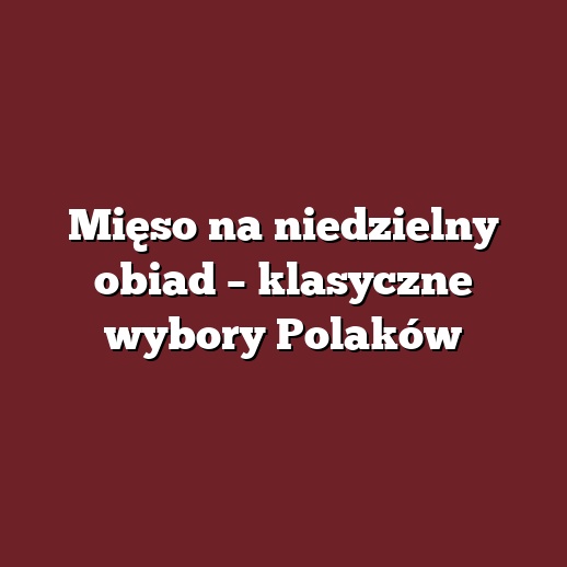 Mięso na niedzielny obiad – klasyczne wybory Polaków