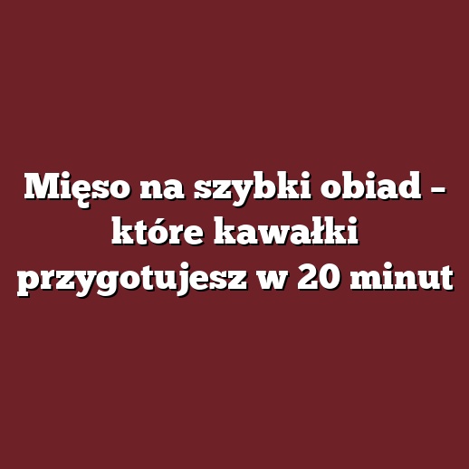 Mięso na szybki obiad – które kawałki przygotujesz w 20 minut