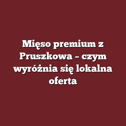 Mięso premium z Pruszkowa – czym wyróżnia się lokalna oferta
