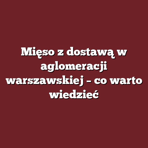 Mięso z dostawą w aglomeracji warszawskiej – co warto wiedzieć