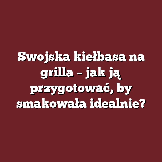 Swojska kiełbasa na grilla – jak ją przygotować, by smakowała idealnie?