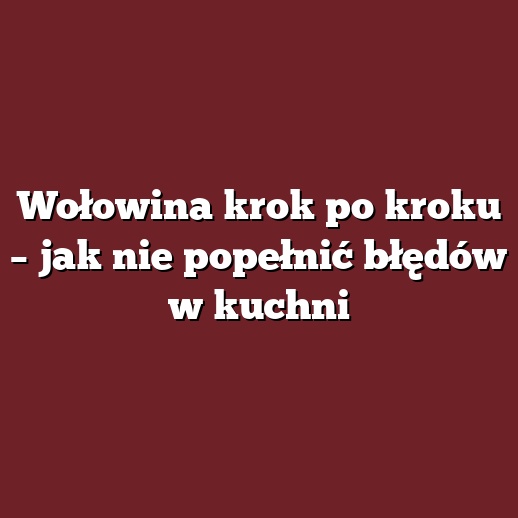 Wołowina krok po kroku – jak nie popełnić błędów w kuchni