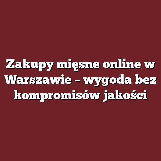 Zakupy mięsne online w Warszawie – wygoda bez kompromisów jakości