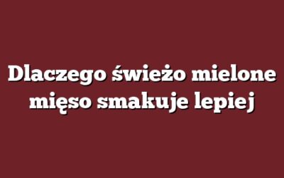 Dlaczego świeżo mielone mięso smakuje lepiej