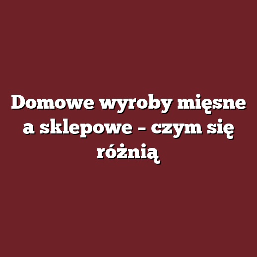 Domowe wyroby mięsne a sklepowe – czym się różnią