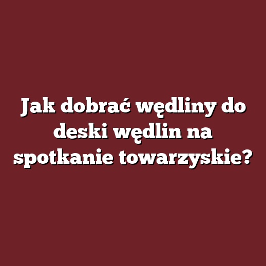 Jak dobrać wędliny do deski wędlin na spotkanie towarzyskie?