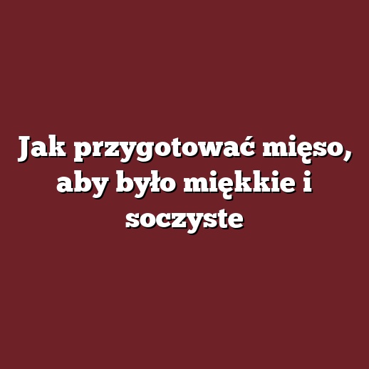 Jak przygotować mięso, aby było miękkie i soczyste
