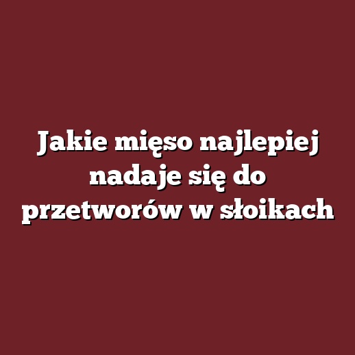 Jakie mięso najlepiej nadaje się do przetworów w słoikach