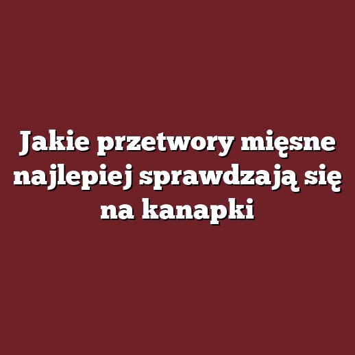 Jakie przetwory mięsne najlepiej sprawdzają się na kanapki