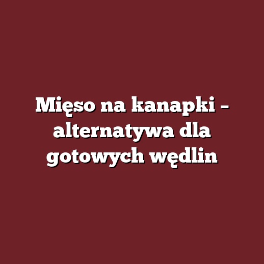 Mięso na kanapki – alternatywa dla gotowych wędlin