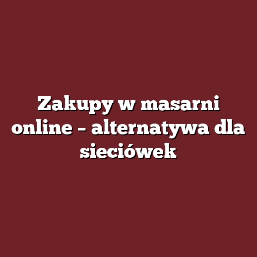Zakupy w masarni online – alternatywa dla sieciówek