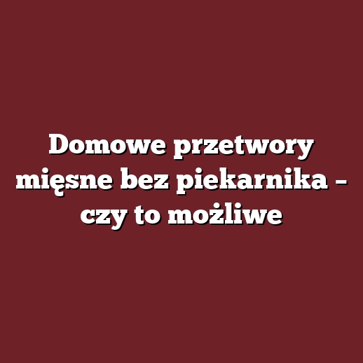 Domowe przetwory mięsne bez piekarnika – czy to możliwe