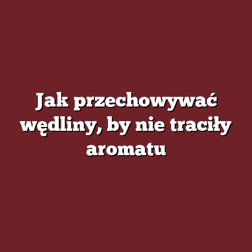 Jak przechowywać wędliny, by nie traciły aromatu